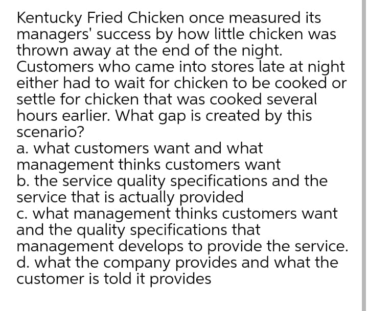 Kentucky Fried Chicken once measured its
managers' success by how little chicken was
thrown away at the end of the night.
Customers who came into stores late at night
either had to wait for chicken to be cooked or
settle for chicken that was cooked several
hours earlier. What gap is created by this
scenario?
a. what customers want and what
management thinks customers want
b. the service quality specifications and the
service that is actually provided
c. what management thinks customers want
and the quality specifications that
management develops to provide the service.
d. what the company provides and what the
customer is told it provides
