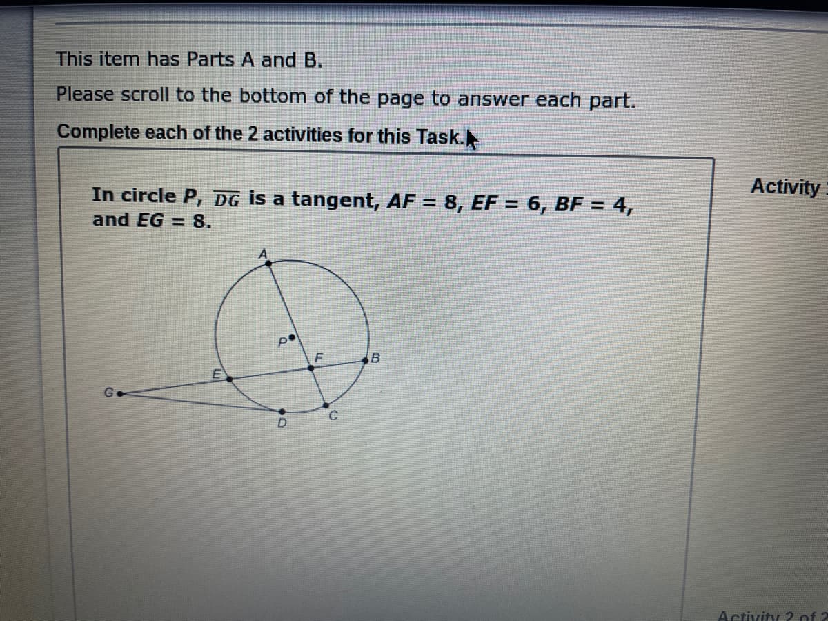 This item has Parts A and B.
Please scroll to the bottom of the page to answer each part.
Complete each of the 2 activities for this Task.
Activity
In circle P, DG is a tangent, AF = 8, EF = 6, BF = 4,
and EG = 8.
%3D
G.
Activity 2 of 2
