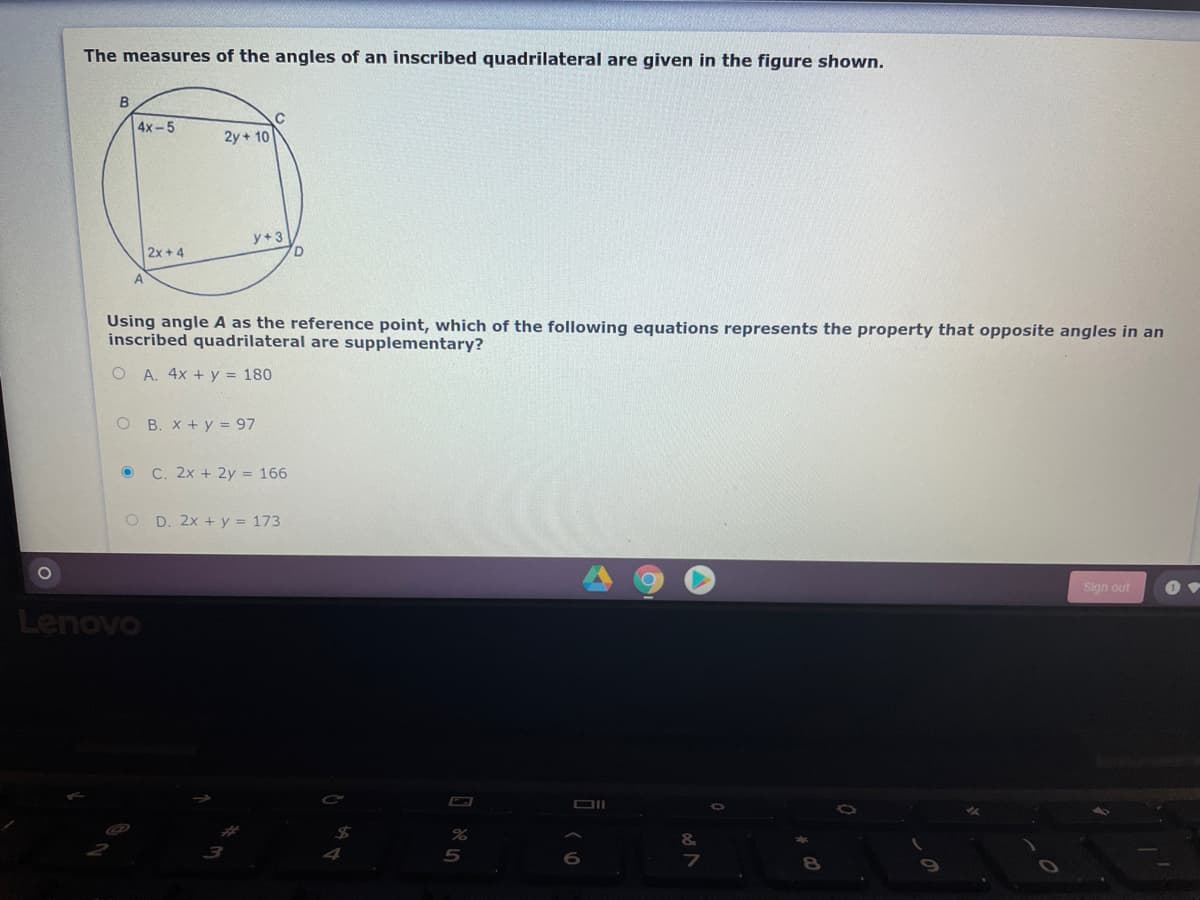 The measures of the angles of an inscribed quadrilateral are given in the figure shown.
B
4x-5
2y + 10
y+3
2x + 4
Using angle A as the reference point, which of the following equations represents the property that opposite angles in an
inscribed quadrilateral are supplementary?
O A. 4x + y = 180
O B. x + y = 97
O C. 2x + 2y = 166
O D. 2x + y = 173
Sign out
Lenovo
&

