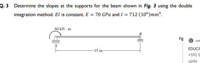 Q. 3 Determine the slopes at the supports for the beam shown in Fig. 3 using the double
integration method. El is constant. E = 70 GPa and I = 712 (10°)mm*.
60 kN - m
Fig
O we
EDUCA
15 m-
+592 6
updo
