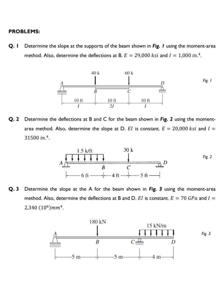 PROBLEMS:
Q. I
Determine the slope at the supports of the beam shown in Fig. I using the moment-area
method. Also, determine the deflections at B. E = 29,000 ksi and I = 1,000 in.*.
40 k
60 k
Fig. I
D
10 ft
10 ft
10 ft
21
Q. 2
Determine the deflections at B and C for the beam shown in Fig. 2 using the moment-
area method. Also, determine the slope at D. El is constant. E = 20,000 ksi and I =
31500 in.*.
1.5 k/ft
30 k
Fig. 2
A
B
6 ft
4 ft
5 ft
Q. 3 Determine the slope at the A for the beam shown in Fig. 3 using the moment-area
method. Also, determine the deflections at B and D. El is constant. E = 70 GPa and I =
2,340 (106)mm*.
180 kN
15 kN/m
Fig. 3
B
5 m
-5 m
-4 m-
