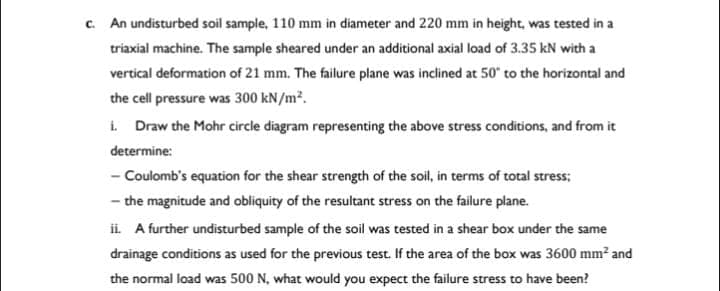 c. An undisturbed soil sample, 110 mm in diameter and 220 mm in height, was tested in a
triaxial machine. The sample sheared under an additional axial load of 3.35 kN with a
vertical deformation of 21 mm. The failure plane was inclined at 50° to the horizontal and
the cell pressure was 300 kN/m².
i. Draw the Mohr circle diagram representing the above stress conditions, and from it
determine:
- Coulomb's equation for the shear strength of the soil, in terms of total stress;
- the magnitude and obliquity of the resultant stress on the failure plane.
ii. A further undisturbed sample of the soil was tested in a shear box under the same
drainage conditions as used for the previous test. If the area of the box was 3600 mm² and
the normal load was 500 N, what would you expect the failure stress to have been?