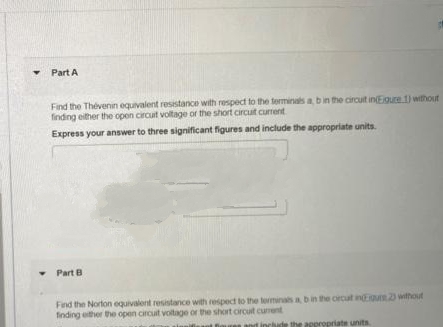 ▾ Part A
Find the Thévenin equivalent resistance with respect to the terminals a, b in the circuit in(Eigure 1) without
finding either the open circuit voltage of the short circuit current
Express your answer to three significant figures and include the appropriate units.
Part B
Find the Norton equivalent resistance with respect to the terminals a, b in the circut inuts 23 without
finding either the open circuit voltage or the short circuit current
propriate units