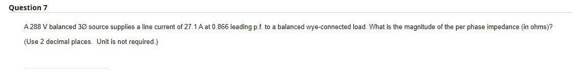 Question 7
A 288 V balanced 30 source supplies a line current of 27.1 A at 0.866 leading p.f. to a balanced wye-connected load. What is the magnitude of the per phase impedance (in ohms)?
(Use 2 decimal places. Unit is not required.)