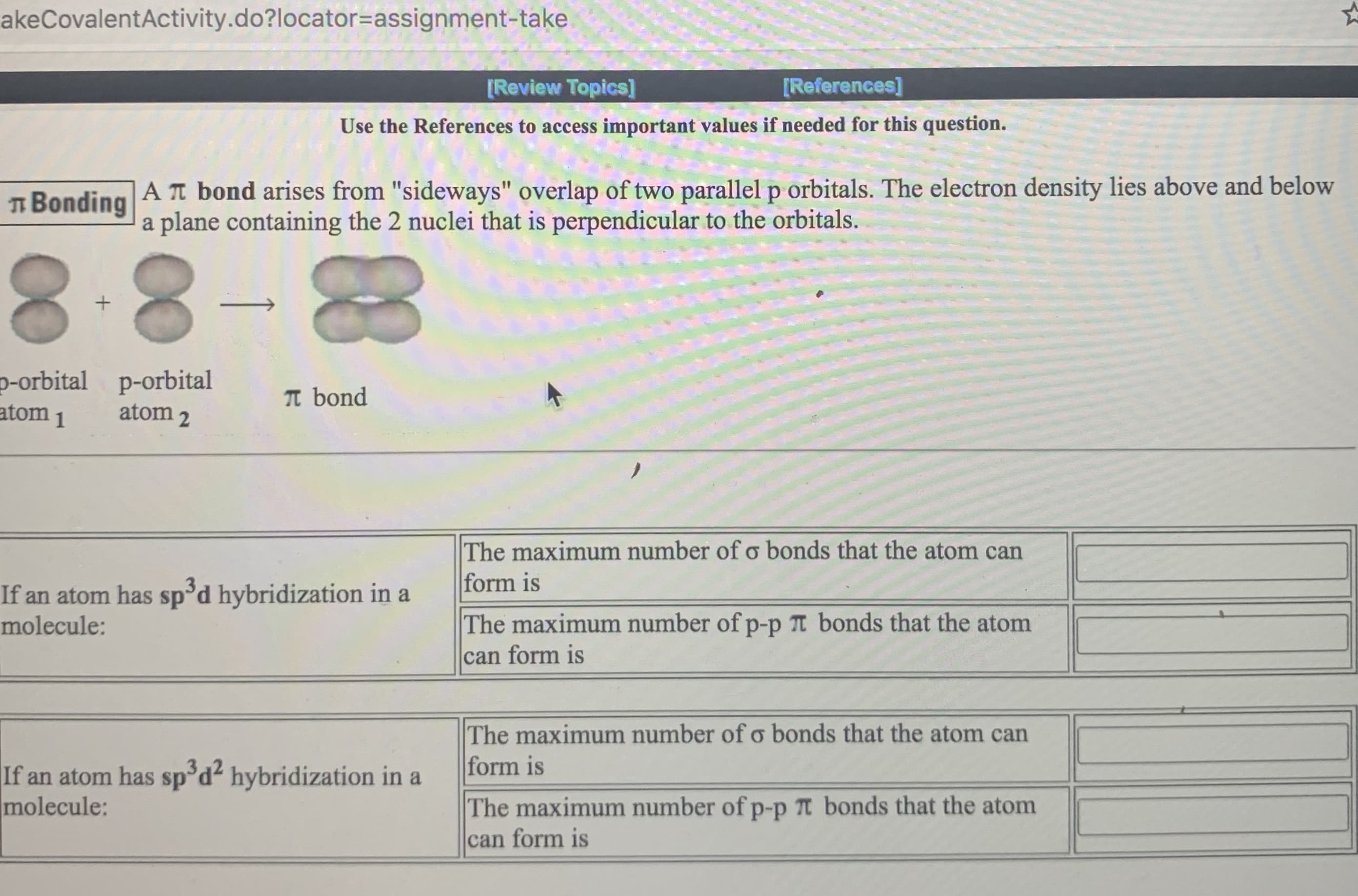 The maximum number of o bonds that the atom can
form is
If an atom has sp'd hybridization in a
molecule:
The maximum number of p-p t bonds that the atom
can form is
The maximum number of o bonds that the atom can
form is
If an atom has sp°d² hybridization in a
molecule:
The maximum number of p-p Tt bonds that the atom
can form is
