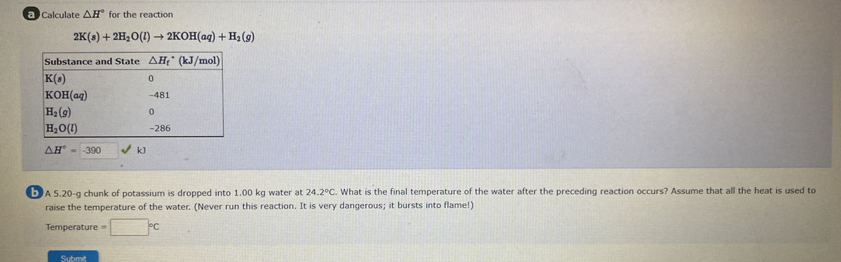 a Calculate AH° for the reaction
2K(s) + 2H,O(1) -
- 2KOH(aq) + Hz2 (9)
Substance and State AH° (kJ/mol)
K(s)
KOH(aq)
H2 (9)
H2O(1)
-481
-286
AH° = -390
kJ
bA 5.20-g chunk of potassium is dropped into 1.00 kg water at 24.2°C. What is the final temperature of the water after the preceding reaction occurs? Assume that all the heat is used to
raise the temperature of the water. (Never run this reaction. It is very dangerous; it bursts into flame!)
Temperature =
°C
Submit
