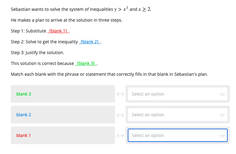 Sebastian wants to solve the system of inequalities y > x³ and x > 2.
He makes a plan to arrive at the solution in three steps.
Step 1: Substitute[blank 1]_.
Step 2: Solve to get the inequality_[blank 2]_.
Step 3: Justify the solution.
This solution is correct because _[blank 3].
Match each blank with the phrase or statement that correctly fills in that blank in Sebastian's plan.
blank 3
Select an option
blank 2
Select an option
blank 1
Select an option
