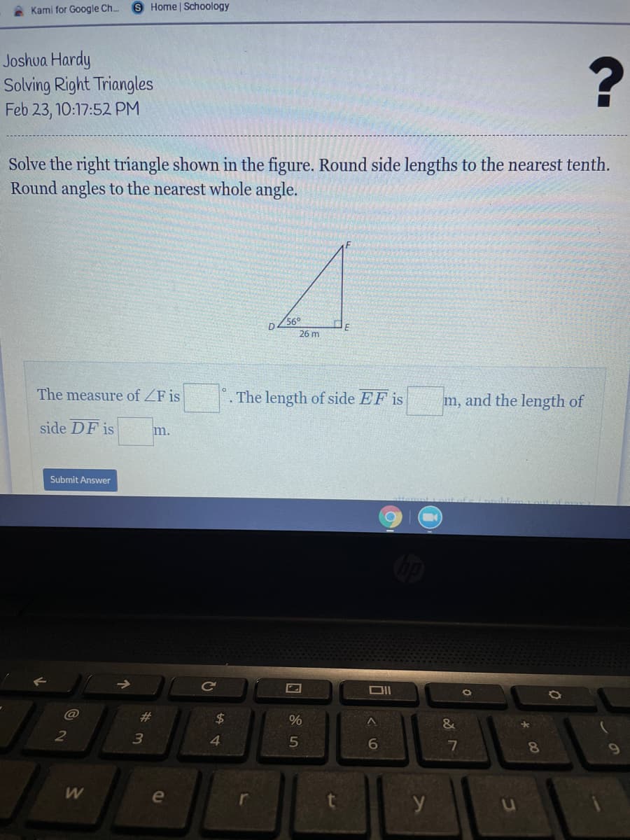 Kami for Google Ch..
S Home | Schoology
Joshva Hardy
Solving Right Triangles
Feb 23, 10:17:52 PM
Solve the right triangle shown in the figure. Round side lengths to the nearest tenth.
Round angles to the nearest whole angle.
56°
26 m
The measure of ZF is
The length of side EF is
m, and the length of
side DF is
m.
Submit Answer
Ce
23
24
&
4.
7
8
e
r
y
