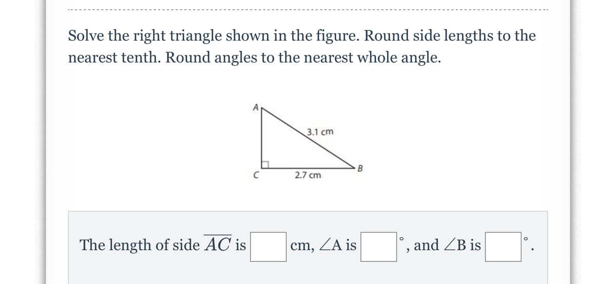 Solve the right triangle shown in the figure. Round side lengths to the
nearest tenth. Round angles to the nearest whole angle.
3.1 cm
2.7 cm
The length of side AC is
cm, ZA is
and ZB is
