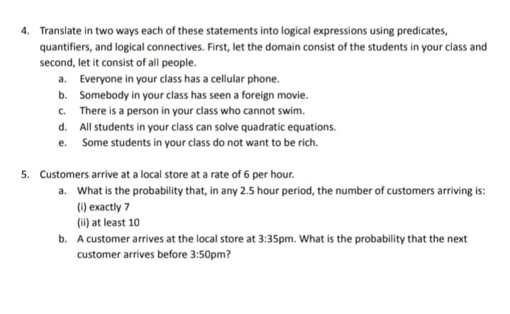 4. Translate in two ways each of these statements into logical expressions using predicates,
quantifiers, and logical connectives. First, let the domain consist of the students in your class and
second, let it consist of all people.
a. Everyone in your class has a cellular phone.
b.
C.
Somebody in your class has seen a foreign movie.
There is a person in your class who cannot swim.
All students in your class can solve quadratic equations.
Some students in your class do not want to be rich.
d.
e.
5. Customers arrive at a local store at a rate of 6 per hour.
a. What is the probability that, in any 2.5 hour period, the number of customers arriving is:
(i) exactly 7
(ii) at least 10
b. A customer arrives at the local store at 3:35pm. What is the probability that the next
customer arrives before 3:50pm?