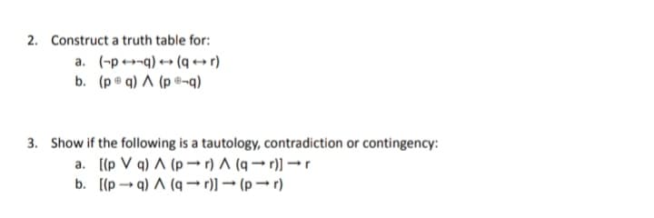 2. Construct a truth table for:
a. (-p-q) → (q+r)
b. (p q) A (p-q)
3. Show if the following is a tautology, contradiction or contingency:
a. [(p V q) A (pr) A (q→r)] → r
b.
[(p→q) A (ar)] → (pr)