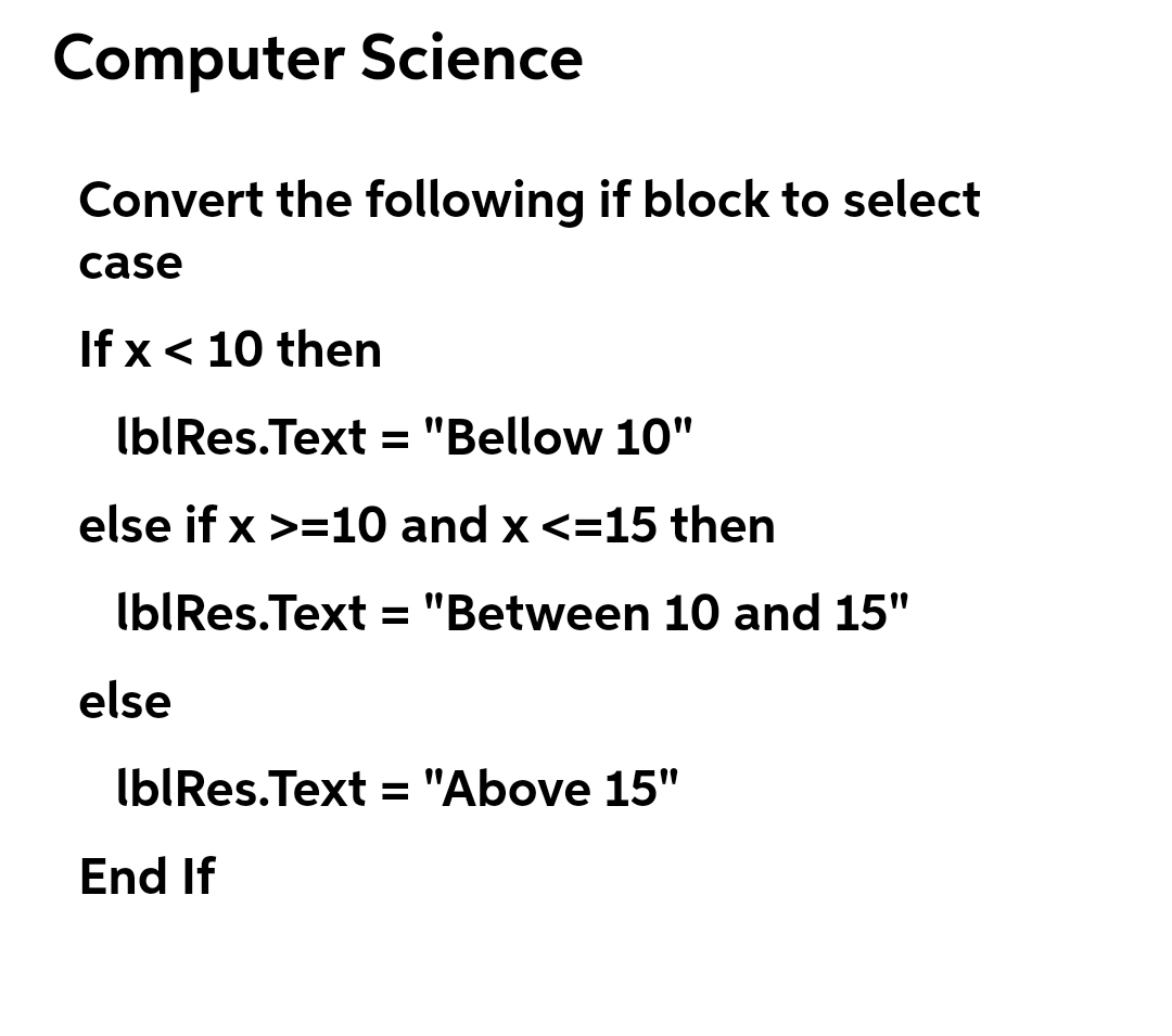 Computer Science
Convert the following if block to select
case
If x < 10 then
IbIRes.Text = "Bellow 10"
else if x >=10 and x <=15 then
IbIRes.Text = "Between 10 and 15"
else
IblRes.Text = "Above 15"
End If
