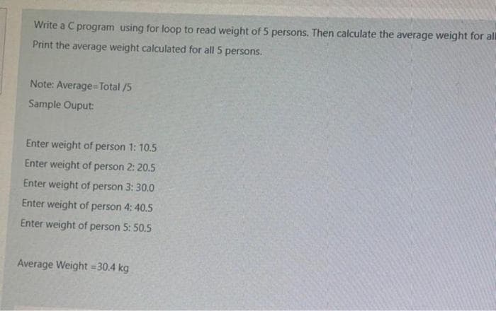 Write a C program using for loop to read weight of 5 persons. Then calculate the average weight for all
Print the average weight calculated for all 5 persons.
Note: Average=Total /5
Sample Ouput:
Enter weight of person 1: 10.5
Enter weight of person 2: 20.5
Enter weight of person 3: 30.0
Enter weight of person 4: 40.5
Enter weight of person 5: 50.5
Average Weight = 30.4 kg
