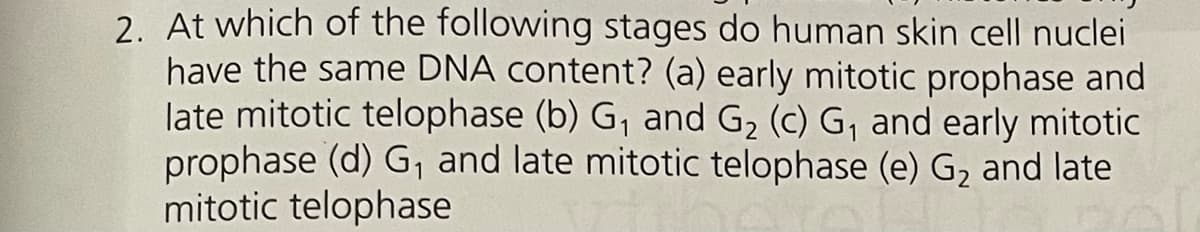 2. At which of the following stages do human skin cell nuclei
have the same DNA content? (a) early mitotic prophase and
late mitotic telophase (b) G₁ and G₂ (c) G₁ and early mitotic
prophase (d) G₁ and late mitotic telophase (e) G, and late
mitotic telophase