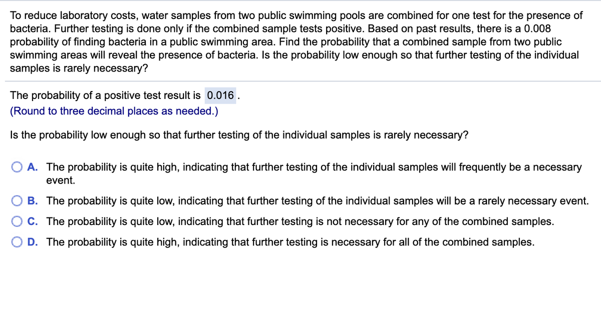 To reduce laboratory costs, water samples from two public swimming pools are combined for one test for the presence of
bacteria. Further testing is done only if the combined sample tests positive. Based on past results, there is a 0.008
probability of finding bacteria in a public swimming area. Find the probability that a combined sample from two public
swimming areas will reveal the presence of bacteria. Is the probability low enough so that further testing of the individual
samples is rarely necessary?
The probability of a positive test result is 0.016 .
(Round to three decimal places as needed.)
Is the probability low enough so that further testing of the individual samples is rarely necessary?
A. The probability is quite high, indicating that further testing of the individual samples will frequently be a necessary
event.
B. The probability is quite low, indicating that further testing of the individual samples will be a rarely necessary event.
C. The probability is quite low, indicating that further testing is not necessary for any of the combined samples.
D. The probability is quite high, indicating that further testing is necessary for all of the combined samples.
