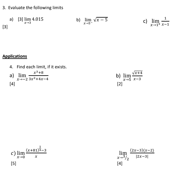 3. Evaluate the following limits
b) lim vx – 5
c) lim
1.
a) [3] lim 4.015
x-3
x-5-
X-1+ x-1
[3]
Applications
4. Find each limit, if it exists.
x3+8
a) lim
x-2 3x2+4x-4
Vx+4
b) lim
x-5 x-3
[4]
[2]
(x+81)-3
c) lim
(2x-3)(x-2)
lim. 12x-31
[5]
[4]
