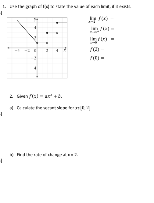 1. Use the graph of f(x) to state the value of each limit, if it exists.
lim f(x) =
x-2-
4
lim f(x) =
X4+
lim f(x) =
x-0
4
-2 0
2
4
f (2) =
f (0) =
-4
2. Given f (x) = ax² + b.
a) Calculate the secant slope for xe[0, 2].
b) Find the rate of change at x = 2.
2.
