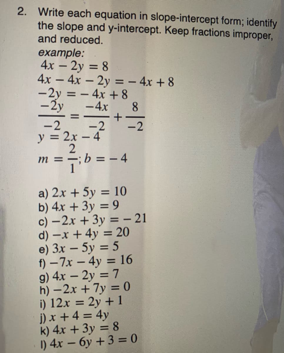 2. Write each equation in slope-intercept form; identify
the slope and y-intercept. Keep fractions improper,
and reduced.
example:
4x – 2y = 8
4x – 4x – 2y = – 4x + 8
-2y = - 4x +8
%3D
-
-2y
-4x
8
-2
-2
-2
y = 2x – 4
;b = -4
a) 2x + 5y = 10
b) 4x + 3y = 9
c) –2x + 3y =– 21
d) -x + 4y = 20
e) 3x – 5y = 5
f) – 7x - 4y = 16
g) 4x – 2y = 7
h) – 2x + 7y = 0
i) 12x = 2y + 1
i) x + 4 = 4y
k) 4x + 3y = 8
I) 4x – 6y + 3 = 0
%3D
%3D
