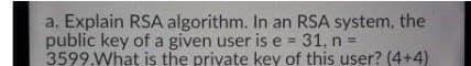 a. Explain RSA algorithm. In an RSA system, the
public key of a given user is e = 31, n =
3599.What is the private key of this user? (4+4)
