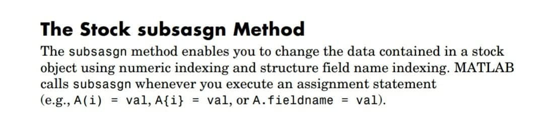 The Stock subsasgn Method
The subsasgn method enables you to change the data contained in a stock
object using numeric indexing and structure field name indexing. MATLAB
calls subsasgn whenever you execute an assignment statement
(e.g., A(i) = val, A{i} = val, or A.fieldname = val).
