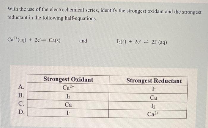 With the use of the electrochemical series, identify the strongest oxidant and the strongest
reductant in the following half-equations.
Ca²+ (aq) + 2e Ca(s)
A.
B.
C.
D.
and
Strongest Oxidant
Ca²+
I₂
Ca
I-
1₂(s) 2e 21- (aq)
Strongest Reductant
I-
Ca
I₂
Ca²2+