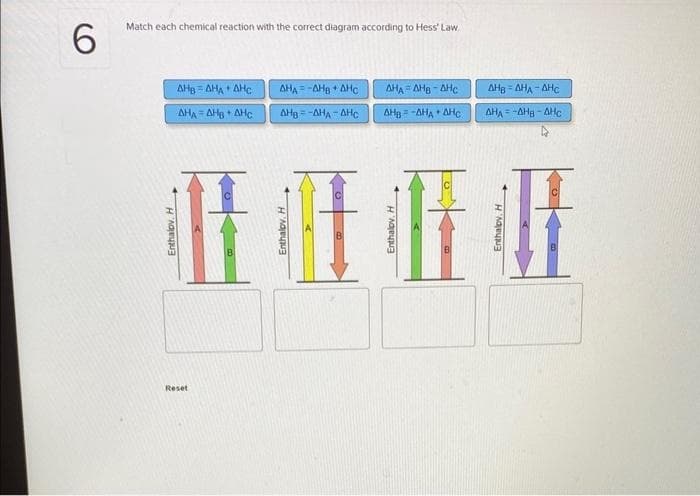 6
Match each chemical reaction with the correct diagram according to Hess' Law
ΔΗΒ - ΔΗΛ ΔΗΣ
ΔΗΛ - ΔΗΒΔΗΣ
ΔΗΑ = -ΔΗg * ΔΗΟ
ΔΗΒ --ΔΗΑ - ΔΗΣ
Fit
Reset
ΔΗΑ ΛΗΒΔΗΣ
ΔΗΒ = ΔΗΛ *ΔΗΣ.
ΔΗΒ - ΔΗΛ - ΔΗΣ
ΔΗΛ = ΔΗΗ - ΔΗe