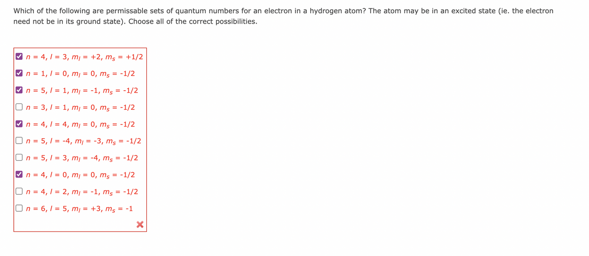 Which of the following are permissable sets of quantum numbers for an electron in a hydrogen atom? The atom may be in an excited state (ie. the electron
need not be in its ground state). Choose all of the correct possibilities.
n = 4,1 = 3, m₁ = +2, ms = +1/2
n = 1, 1 = 0, m =
0, ms = -1/2
n = 5,1 = 1, m, =
-1, ms = -1/2
On = 3,1 = 1, m, =
0, ms = -1/2
n = 4,1 = 4, m = 0, ms = -1/2
On = 5,1 = -4, m₁ = -3, ms = -1/2
On = 5,1 = 3, m₁ = -4, ms = -1/2
n = 4,1 = 0, m = 0, ms = -1/2
On = 4,1 = 2, m₁ = -1, ms = -1/2
On = 6,1 = 5, m = +3, ms = -1
X