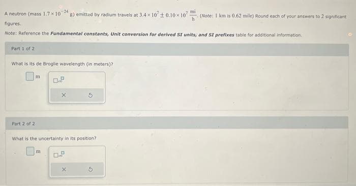 A neutron (mass 1.7 x 10-24 g) emitted by radium travels at 3.4×107 ± 0.10× 107
h
figures.
Note: Reference the Fundamental constants, Unit conversion for derived SI units; and SI prefixes table for additional information.
Part 1 of 2
What is its de Broglie wavelength (in meters)?
Part 2 of 2
m
0.9
What is the uncertainty in its position?
m
0.9
X
(Note: 1 km is 0.62 mile) Round each of your answers to 2 significant