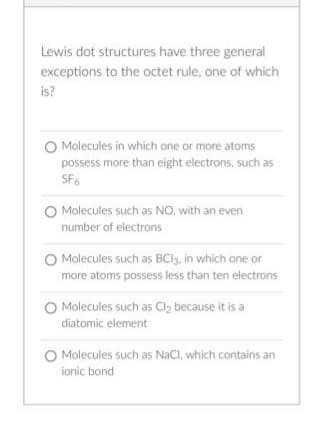 Lewis dot structures have three general
exceptions to the octet rule, one of which
is?
O Molecules in which one or more atoms
possess more than eight electrons, such as
SF6
O Molecules such as NO, with an even
number of electrons
O Molecules such as BC13, in which one or
more atoms possess less than ten electrons
O Molecules such as Cl₂ because it is a
diatomic element
O Molecules such as NaCl, which contains an
ionic bond