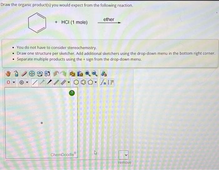 Draw the organic product(s) you would expect from the following reaction.
***
+ HCI (1 mole)
You do not have to consider stereochemistry.
Draw one structure per sketcher. Add additional sketchers using the drop-down menu in the bottom right corner.
• Separate multiple products using the + sign from the drop-down menu.
8)
ChemDoodle
ether
4
Sn [F
remove