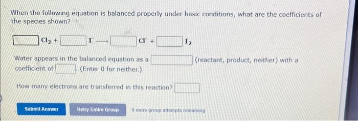 When the following equation is balanced properly under basic conditions, what are the coefficients of
the species shown?
Cl₂ +
Water appears in the balanced equation as a
coefficient of (Enter 0 for neither.)
How many electrons are transferred in this reaction?
CI+
Submit Answer
1₂
(reactant, product, neither) with a
Retry Entire Group 9 more group attempts remaining