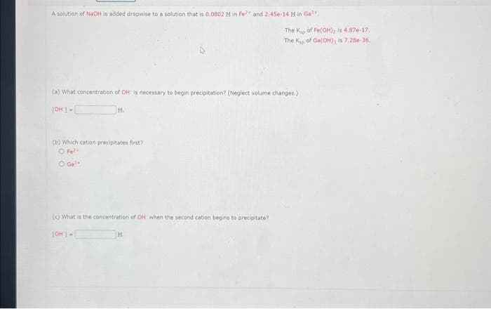 A solution of NaOH is added dropwise to a solution that is 0.0802 Min Fe² and 2.45e-14 M in Gal
(a) What concentration of OH is necessary to begin precipitation? (Neglect volume changes.)
[OH]-
M.
(b) Which cation precipitates first?
O Fe²+
O Ga¹
(c) What is the concentration of OH when the second cation begins to precipitate?
[CH]-
The Kip of Fe(OH); is 4,87e-17.
The Kip of Ga(OH), is 7.28e-16.
M.