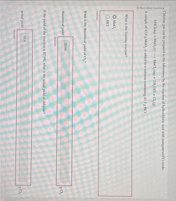 Macmillan Learning
-
Chlorine gas can be prepared in the laboratory by the reaction of hydrochloric acid with manganese(IV) oxide.
4 HCl(aq) + MnO₂ (s)-
MnCl₂(aq) + 2H₂O(1) + Cl₂(g)
A sample of 42.9 g MnO, is added to a solution containing 41.3 g HCI.
What is the limiting reactant?
MnO₂
ⒸHCI
Incorrect
What is the theoretical yield of Cl₂?
theoretical yield:
actual yield:
Incorrect
-
20.94
If the yield of the reaction is 87.9%, what is the actual yield of chlorine?
18.4
Incorrect
& CL₂
g CL₂