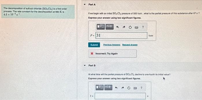 The decomposition of sulfuryl chloride (SO₂Cl₂) is a first-order
process. The rate constant for the decomposition at 660 Kis
4.5 x 10
Part A
If we begin with an initial SO₂ Cl₂ pressure of 500 torr, what is the partial pressure of this substance after 67 67
Express your answer using two significant figures.
[0] ΑΣΦ
P-31
Submit
Previous Angners Bequest Answe
x Incorrect; Try Again
Part B
4
?
At what time will the partial pressure of SO, Cl₂ decline to one-fourth its initial value?
Express your answer using two significant figures.
[0] ΑΣΦ
0
torr
?