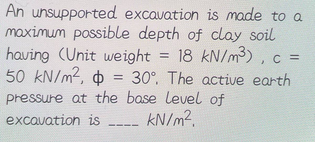 An unsupported excavation is made to a
maximum possible depth of clay soil
having (Unit weight
18 kN/m³), C =
50 kN/m², $ = 30°. The active earth
pressure at the base level of
excavation is
kN/m².
———-
=