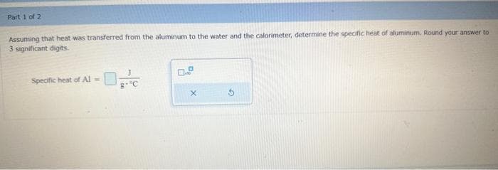 Part 1 of 2
Assuming that heat was transferred from the aluminum to the water and the calorimeter, determine the specific heat of aluminum. Round your answer to
3 significant digits.
Specific heat of Al =
3
g- ºC
X
5