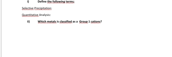 i)
Define the following terms;
Selective Preciritation:
Quantitative Analysis:
ii)
Which metals is classified as a Group 1 cations?
