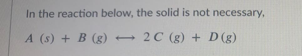 In the reaction below, the solid is not necessary,
A (s) + B (g)
2 C (g) + D (g)
