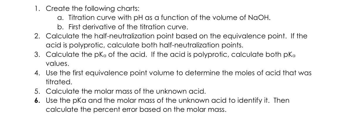 1. Create the following charts:
a. Titration curve with pH as a function of the volume of NaOH.
b. First derivative of the titration curve.
2. Calculate the half-neutralization point based on the equivalence point. If the
acid is polyprotic, calculate both half-neutralization points.
3. Calculate the pKa of the acid. If the acid is polyprotic, calculate both pka
values.
4. Use the first equivalence point volume to determine the moles of acid that was
titrated.
5. Calculate the molar mass of the unknown acid.
6. Use the pKa and the molar mass of the unknown acid to identify it. Then
calculate the percent error based on the molar mass.
