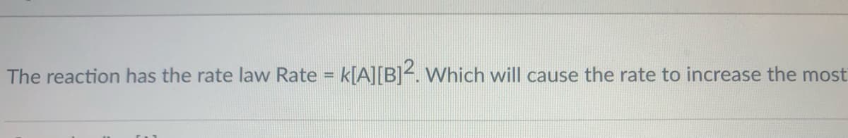 The reaction has the rate law Rate = k[A][B]<. Which will cause the rate to increase the most
%3!
