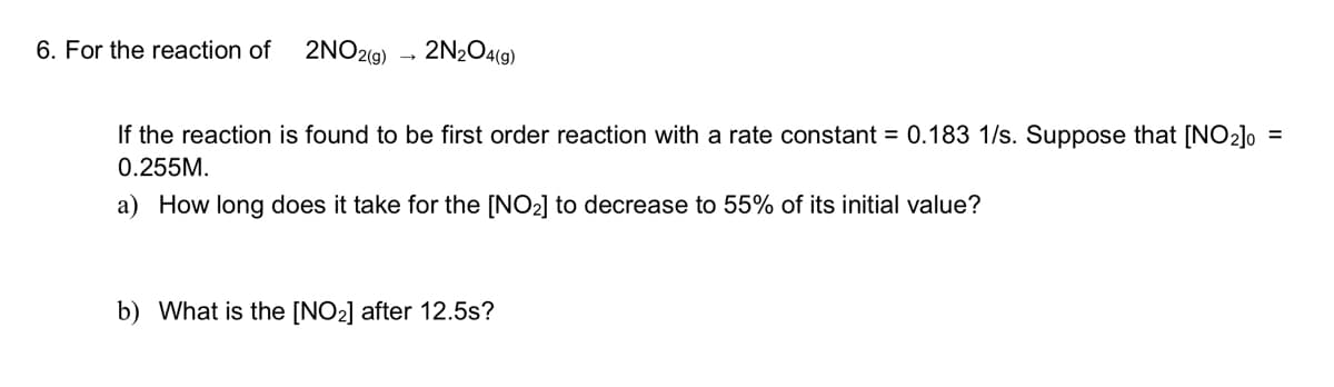 6. For the reaction of
2NO2(9)
2N2O4(9)
If the reaction is found to be first order reaction with a rate constant = 0.183 1/s. Suppose that [NO2]o =
0.255M.
a) How long does it take for the [NO2] to decrease to 55% of its initial value?
b) What is the [NO2] after 12.5s?
