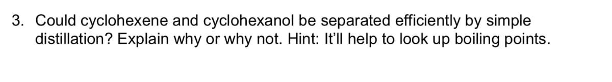 3. Could cyclohexene and cyclohexanol be separated efficiently by simple
distillation? Explain why or why not. Hint: It'll help to look up boiling points.
