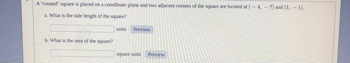 A "rotated" square is placed on a coordinate plane and two adjacent corners of the square are located at ( – 4, – 7) and (1, – 1).
a. What is the side length of the square?
units
Preview
b. What is the area of the square?
square units
Preview
