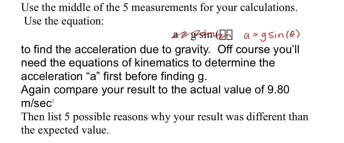 Use the middle of the 5 measurements for your calculations.
Use the equation:
az gsimf a-g sin(6)
to find the acceleration due to gravity. Off course you'll
need the equations of kinematics to determine the
acceleration "a" first before finding g.
Again compare your result to the actual value of 9.80
m/sec
Then list 5 possible reasons why your result was different than
the expected value.
