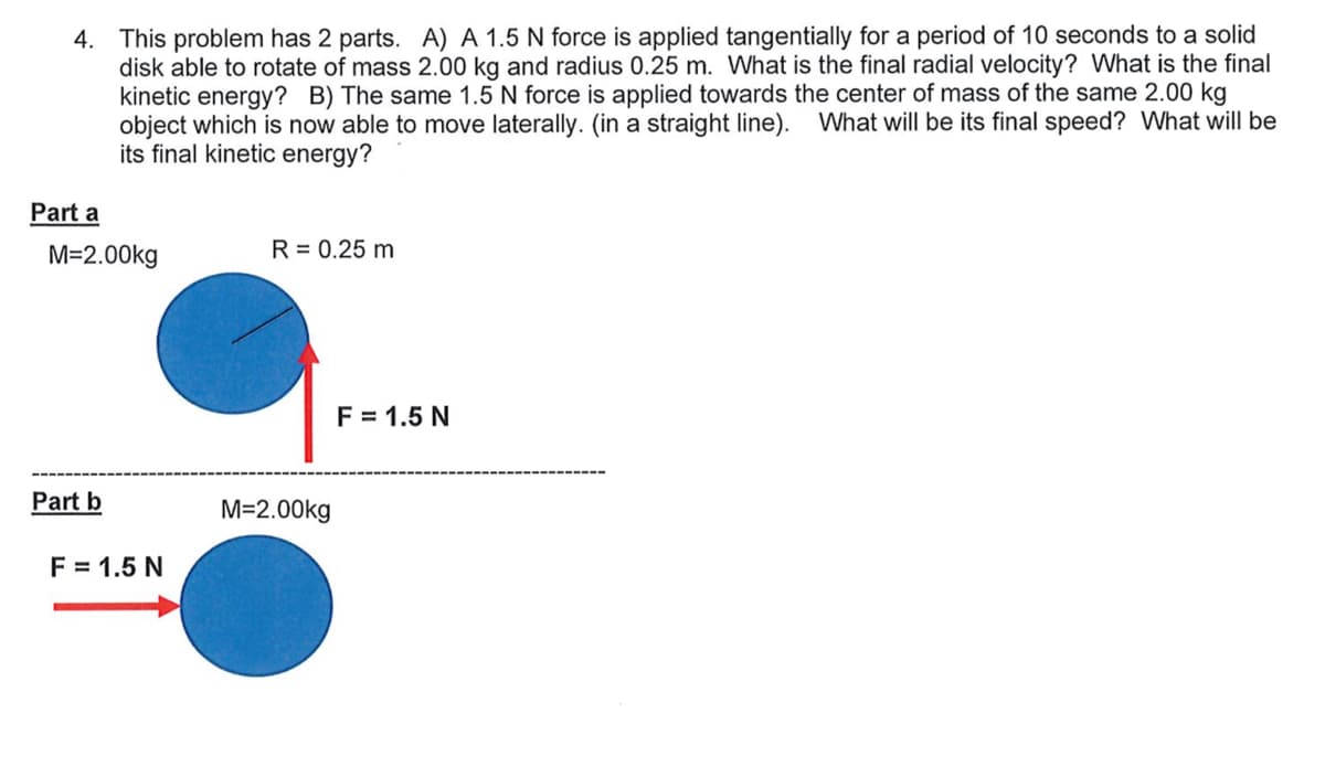 4. This problem has 2 parts. A) A 1.5 N force is applied tangentially for a period of 10 seconds to a solid
disk able to rotate of mass 2.00 kg and radius 0.25 m. VWhat is the final radial velocity? What is the final
kinetic energy? B) The same 1.5 N force is applied towards the center of mass of the same 2.00 kg
object which is now able to move laterally. (in a straight line). What will be its final speed? What will be
its final kinetic energy?
Part a
M=2.00kg
R = 0.25 m
F = 1.5 N
Part b
M=2.00kg
F = 1.5 N
