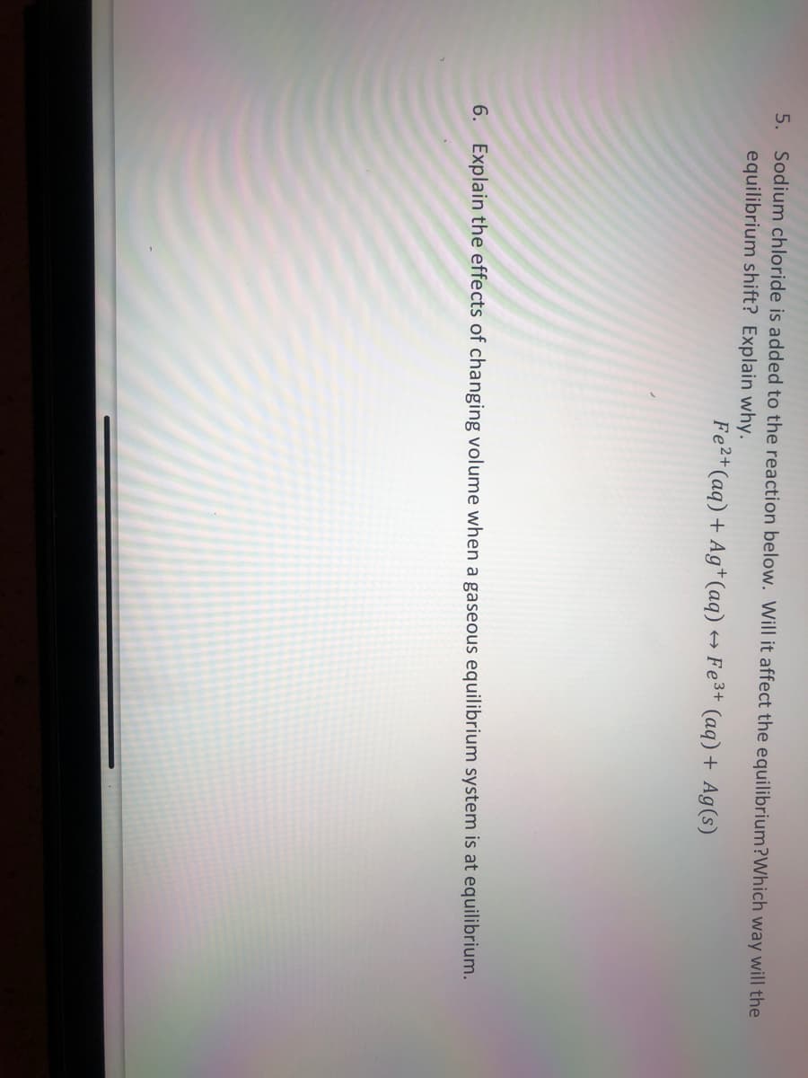 5. Sodium chloride is added to the reaction below. Will it affect the equilibrium?Which way will the
equilibrium shift? Explain why.
Fe2+(aq) + Ag*(aq) → Fe³+ (aq)+ Ag(s)
6. Explain the effects of changing volume when a gaseous equilibrium system is at equilibrium.
