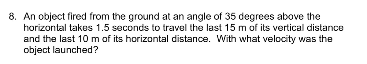 8. An object fired from the ground at an angle of 35 degrees above the
horizontal takes 1.5 seconds to travel the last 15 m of its vertical distance
and the last 10 m of its horizontal distance. With what velocity was the
object launched?
