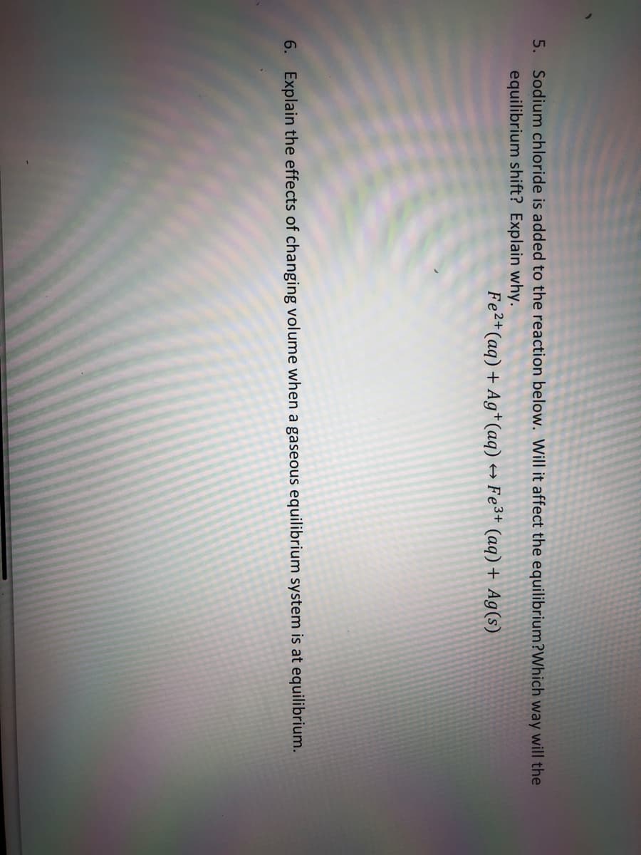 5. Sodium chloride is added to the reaction below. Will it affect the equilibrium?Which way will the
equilibrium shift? Explain why.
Fe2+ (aq) + Ag+(aq)
Fe3+ (aq) + Ag(s)
6. Explain the effects of changing volume when a gaseous equilibrium system is at equilibrium.
