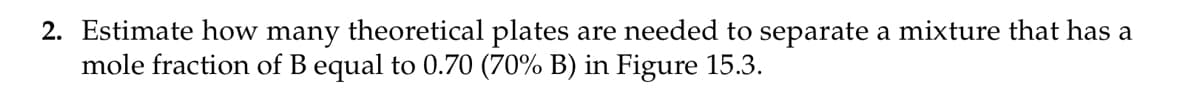 2. Estimate how many theoretical plates are needed to separate a mixture that has a
mole fraction of B equal to 0.70 (70% B) in Figure 15.3.
