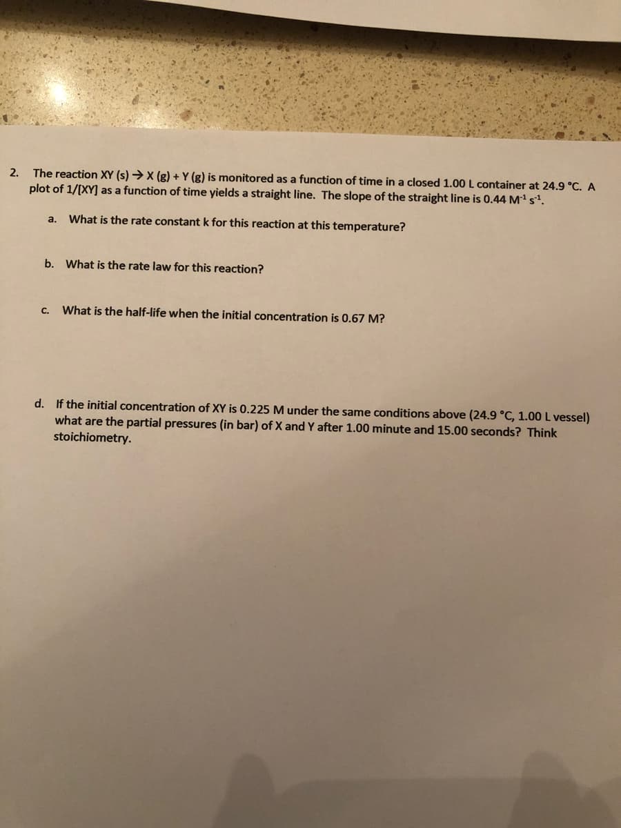 The reaction XY (s) →X (g) + Y (g) is monitored as a function of time in a closed 1.00L container at 24.9 °C. A
plot of 1/[XY] as a function of time yields a straight line. The slope of the straight line is 0.44 Mª sª.
2.
a.
What is the rate constant k for this reaction at this temperature?
b. What is the rate law for this reaction?
с.
What is the half-life when the initial concentration is 0.67 M?
d. If the initial concentration of XY is 0.225 M under the same conditions above (24.9 °C, 1.00 L vessel)
what are the partial pressures (in bar) of X and Y after 1.00 minute and 15.00 seconds? Think
stoichiometry.
